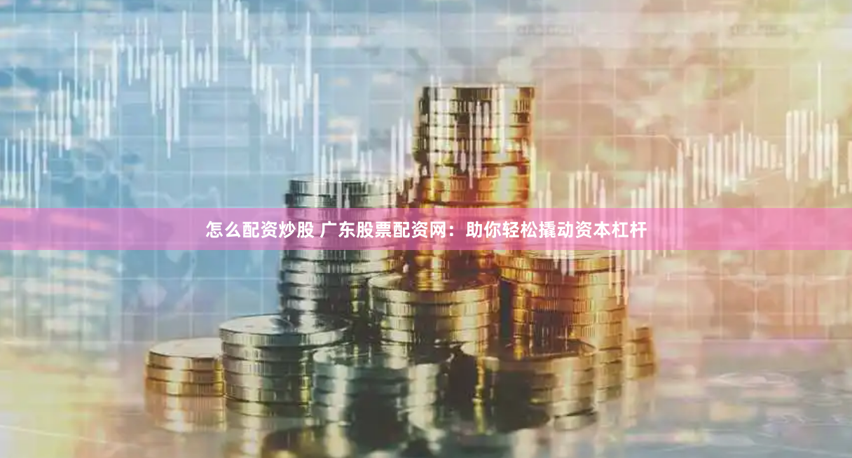 怎么配资炒股 广东股票配资网：助你轻松撬动资本杠杆