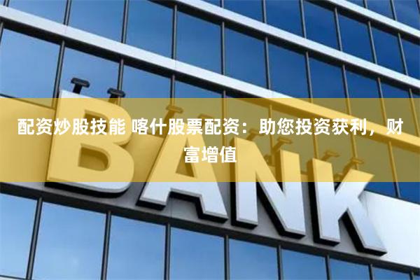 配资炒股技能 喀什股票配资：助您投资获利，财富增值