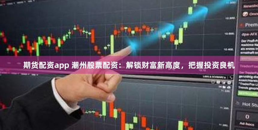 期货配资app 潮州股票配资：解锁财富新高度，把握投资良机