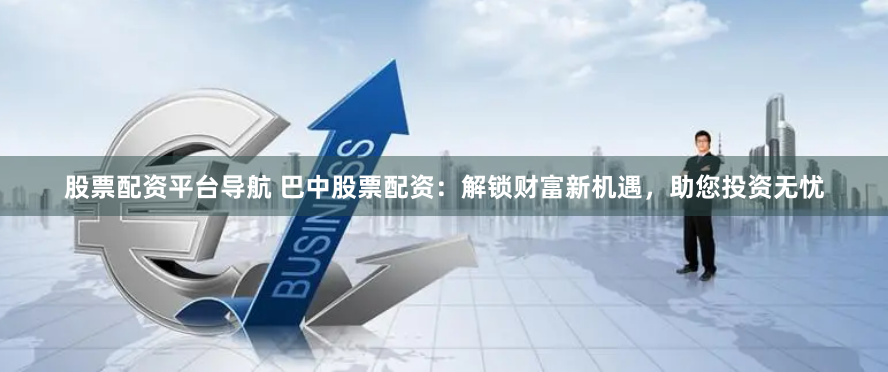 股票配资平台导航 巴中股票配资：解锁财富新机遇，助您投资无忧