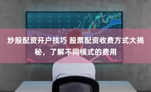 炒股配资开户技巧 股票配资收费方式大揭秘，了解不同模式的费用