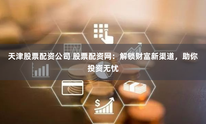 天津股票配资公司 股票配资网：解锁财富新渠道，助你投资无忧