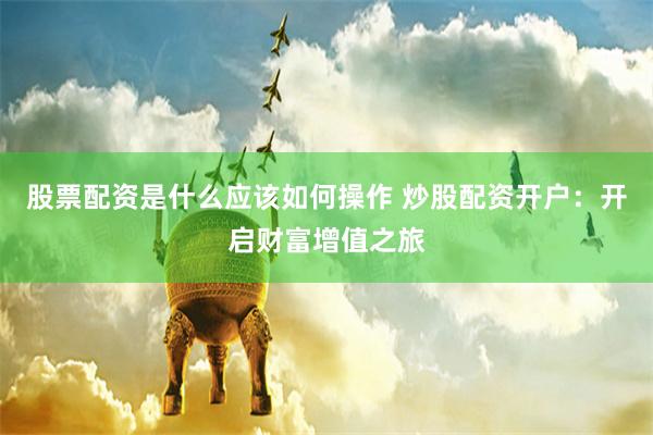 股票配资是什么应该如何操作 炒股配资开户:开启财富增值之旅