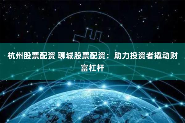 杭州股票配资 聊城股票配资：助力投资者撬动财富杠杆