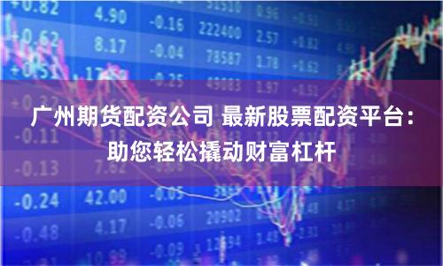 广州期货配资公司 最新股票配资平台:助您轻松撬动财富杠杆