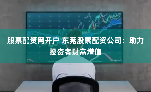 股票配资网开户 东莞股票配资公司:助力投资者财富增值