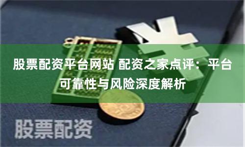股票配资平台网站 配资之家点评:平台可靠性与风险深度解析
