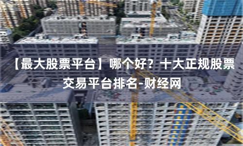【最大股票平台】哪个好？十大正规股票交易平台排名-财经网