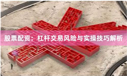 股票配资:杠杆交易风险与实操技巧解析
